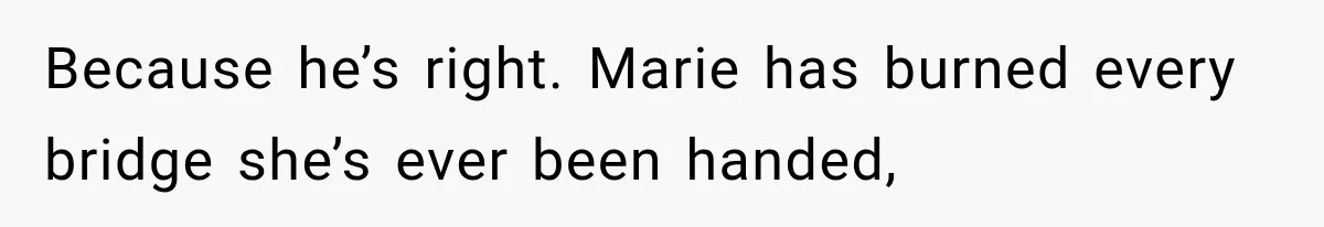 Because he’s right. Marie has burned every bridge she’s ever been handed,