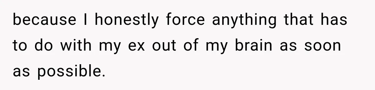 because I honestly force anything that has to do with my ex out of my brain as soon as possible.