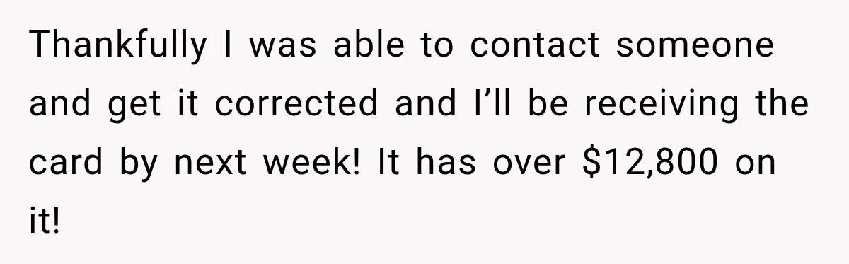 Thankfully I was able to contact someone and get it corrected and I’ll be receiving the card by next week! It has over $12,800 on it!