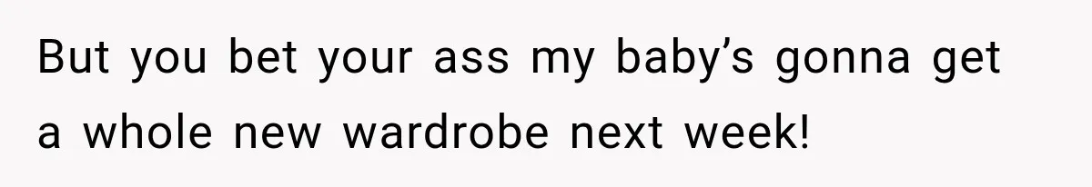 But you bet your ass my baby’s gonna get a whole new wardrobe next week!
