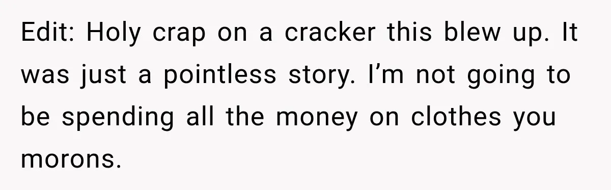 Edit: Holy crap on a cracker this blew up. It was just a pointless story. I’m not going to be spending all the money on clothes you morons.