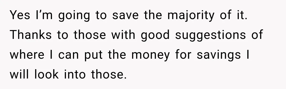 Yes I’m going to save the majority of it. Thanks to those with good suggestions of where I can put the money for savings I will look into those.