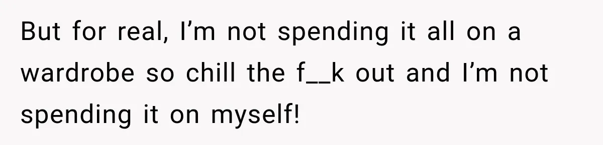 But for real, I’m not spending it all on a wardrobe so chill the f__k out and I’m not spending it on myself!