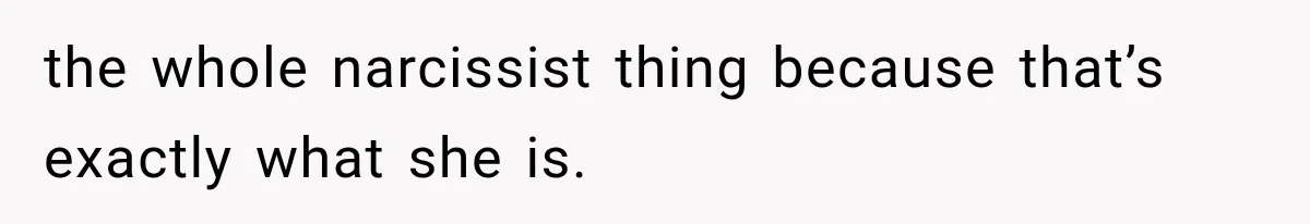 the whole narcissist thing because that’s exactly what she is.
