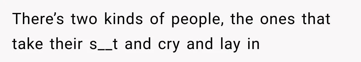 There’s two kinds of people, the ones that take their s__t and cry and lay in
