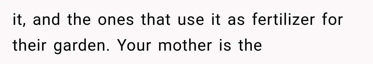 it, and the ones that use it as fertilizer for their garden. Your mother is the