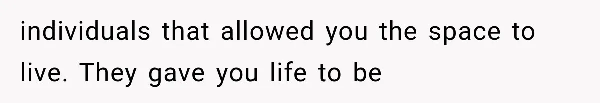 individuals that allowed you the space to live. They gave you life to be
