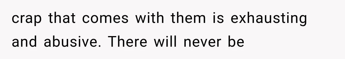 crap that comes with them is exhausting and abusive. There will never be