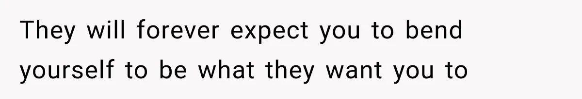 They will forever expect you to bend yourself to be what they want you to