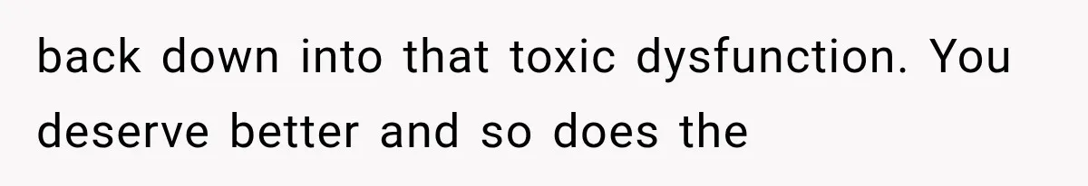 back down into that toxic dysfunction. You deserve better and so does the