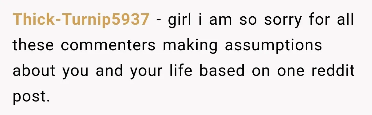 Thick-Turnip5937 − girl i am so sorry for all these commenters making assumptions about you and your life based on one reddit post.