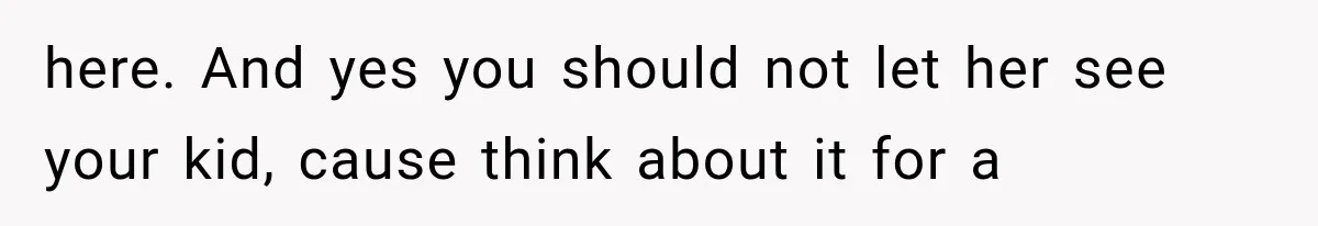 here. And yes you should not let her see your kid, cause think about it for a