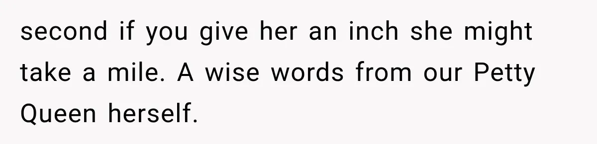 second if you give her an inch she might take a mile. A wise words from our Petty Queen herself.