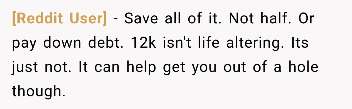 [Reddit User] − Save all of it. Not half. Or pay down debt. 12k isn't life altering. Its just not. It can help get you out of a hole though.