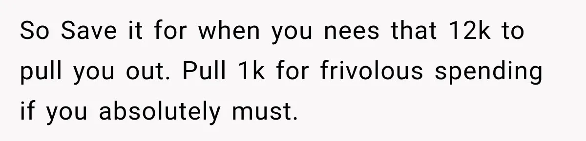So Save it for when you nees that 12k to pull you out. Pull 1k for frivolous spending if you absolutely must.