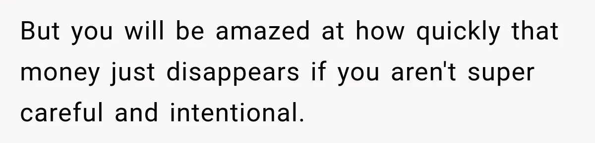 But you will be amazed at how quickly that money just disappears if you aren't super careful and intentional.