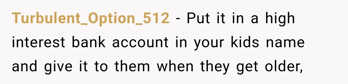 Turbulent_Option_512 − Put it in a high interest bank account in your kids name and give it to them when they get older,