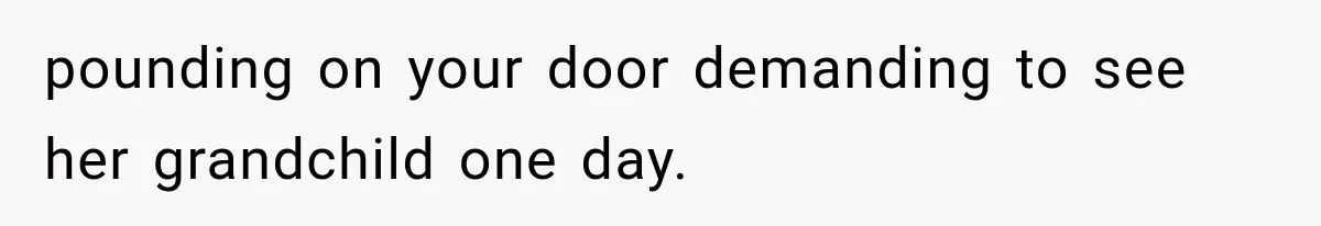pounding on your door demanding to see her grandchild one day.