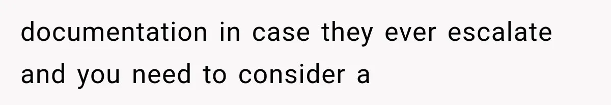 documentation in case they ever escalate and you need to consider a