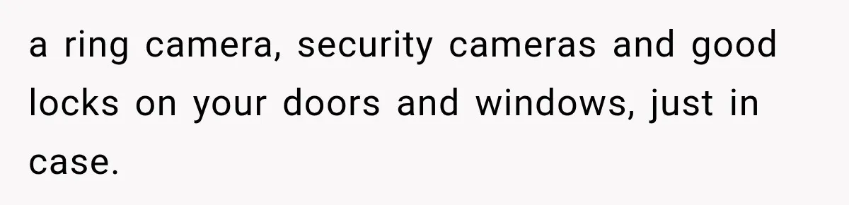 a ring camera, security cameras and good locks on your doors and windows, just in case.
