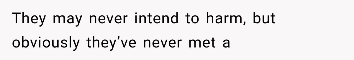 They may never intend to harm, but obviously they’ve never met a