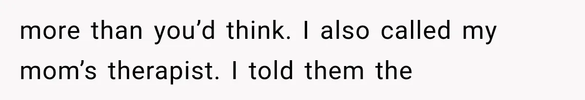 more than you’d think. I also called my mom’s therapist. I told them the