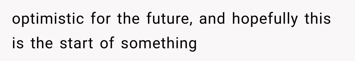 optimistic for the future, and hopefully this is the start of something