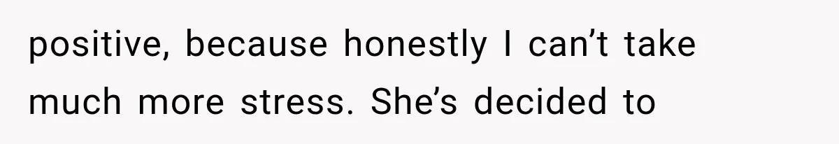 positive, because honestly I can’t take much more stress. She’s decided to