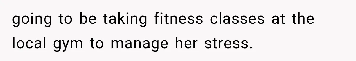 going to be taking fitness classes at the local gym to manage her stress.