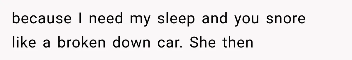 because I need my sleep and you snore like a broken down car. She then