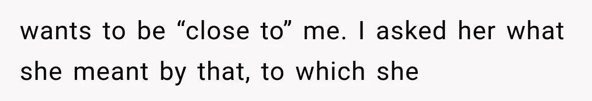 wants to be “close to” me. I asked her what she meant by that, to which she