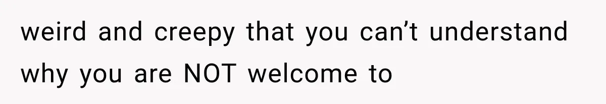 weird and creepy that you can’t understand why you are NOT welcome to