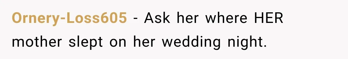 Ornery-Loss605 − Ask her where HER mother slept on her wedding night.