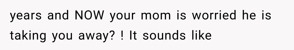 years and NOW your mom is worried he is taking you away? ! It sounds like