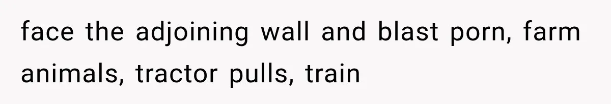 face the adjoining wall and blast porn, farm animals, tractor pulls, train