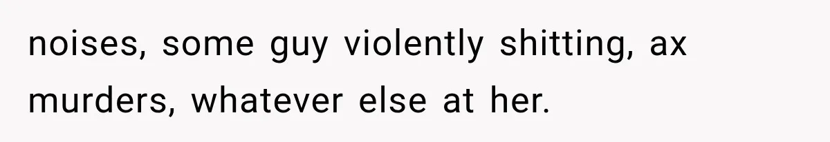 noises, some guy violently shitting, ax murders, whatever else at her.