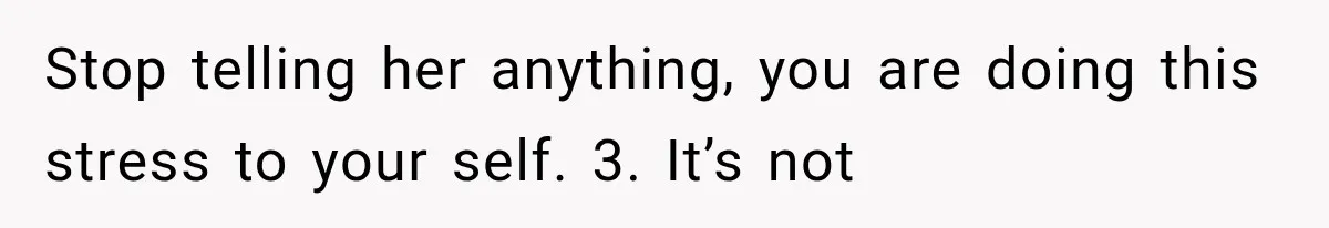 Stop telling her anything, you are doing this stress to your self. 3. It’s not