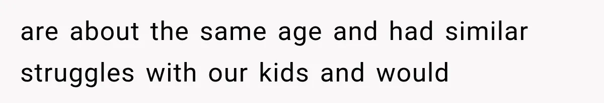 are about the same age and had similar struggles with our kids and would