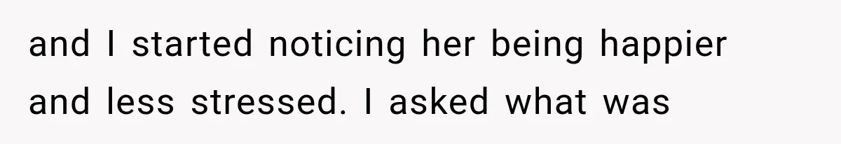 and I started noticing her being happier and less stressed. I asked what was