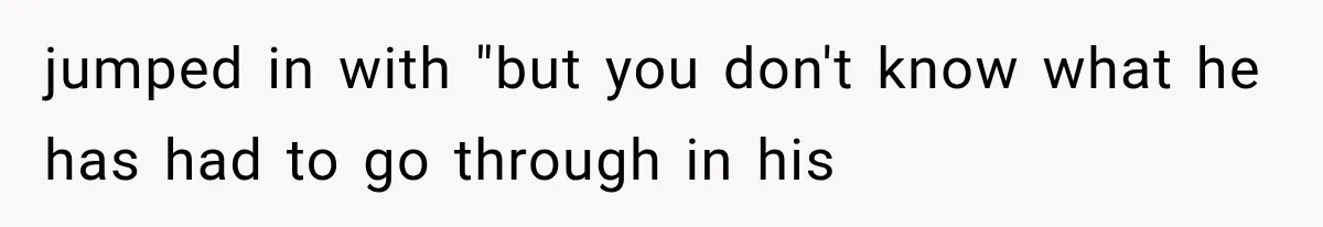 jumped in with "but you don't know what he has had to go through in his