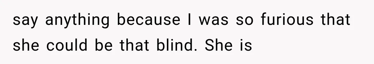 say anything because I was so furious that she could be that blind. She is