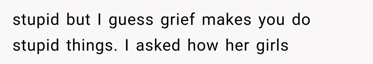 stupid but I guess grief makes you do stupid things. I asked how her girls