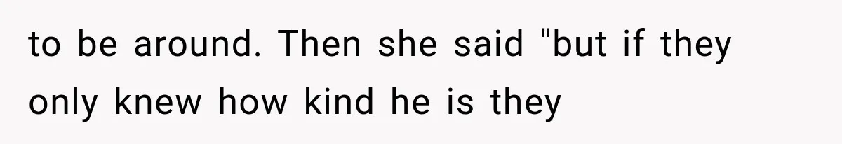 to be around. Then she said "but if they only knew how kind he is they