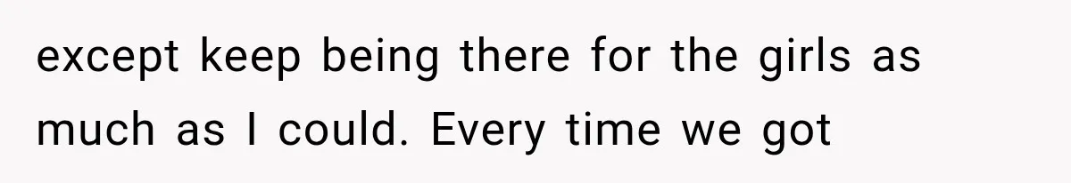 except keep being there for the girls as much as I could. Every time we got