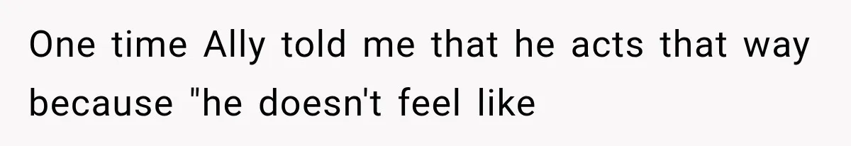 One time Ally told me that he acts that way because "he doesn't feel like