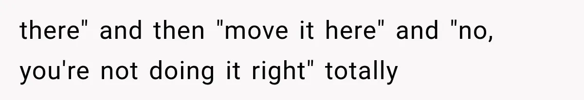 there" and then "move it here" and "no, you're not doing it right" totally