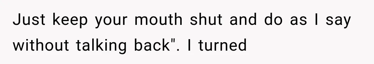 Just keep your mouth shut and do as I say without talking back". I turned