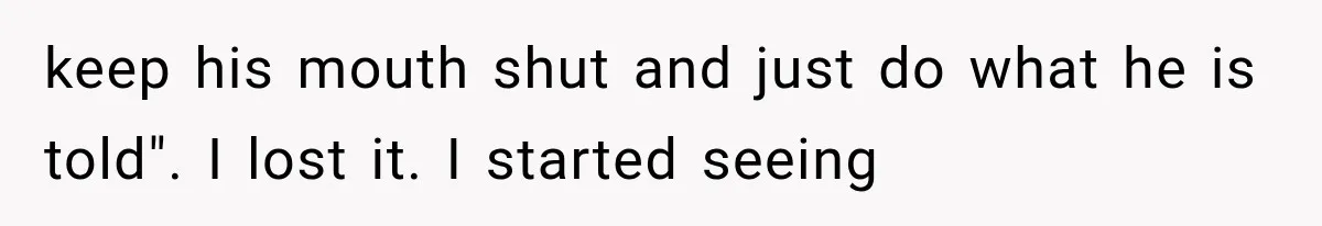 keep his mouth shut and just do what he is told". I lost it. I started seeing