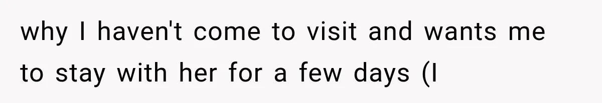 why I haven't come to visit and wants me to stay with her for a few days (I
