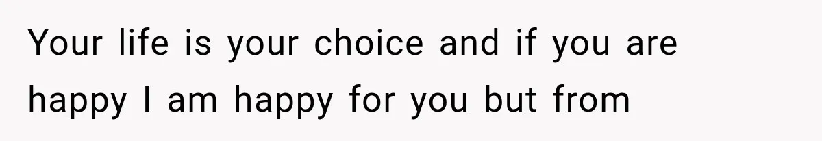 Your life is your choice and if you are happy I am happy for you but from